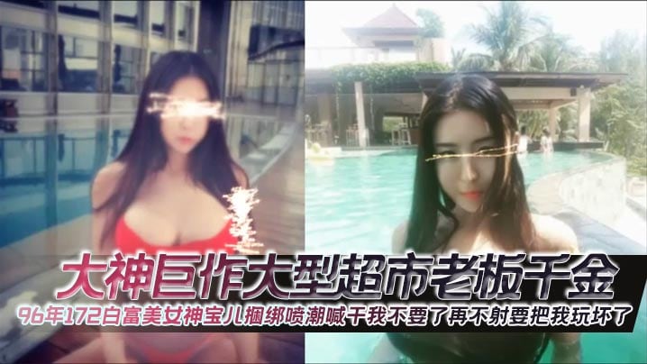 大神巨作大型超市老板千金96年172白富美女神宝儿.捆绑喷潮喊干我不要了再不射要把我玩坏了