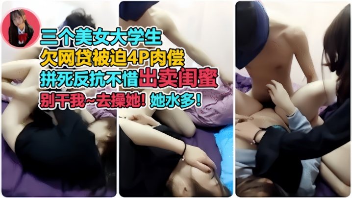 裸贷肉偿三个美女大学生欠网贷被迫4p肉偿开始拼命.反抗出卖闺蜜后面主动配合别干我去操她她水多对白太有趣