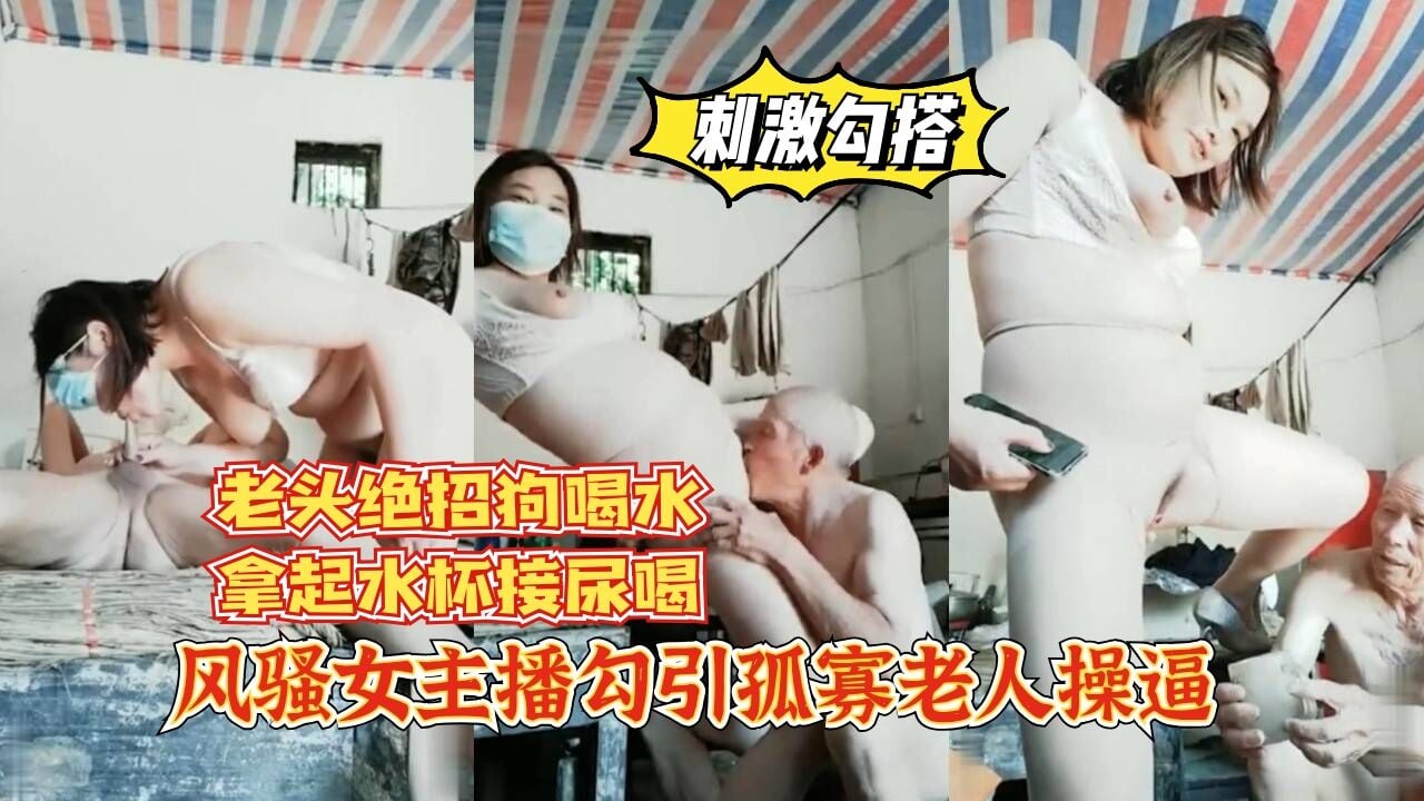 【刺激勾搭】风骚女主播勾引孤寡老人操逼，老头操完口渴接尿喝。